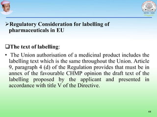 Regulatory Consideration for labelling of
pharmaceuticals in EU
The text of labelling:
• The Union authorisation of a medicinal product includes the
labelling text which is the same throughout the Union. Article
9, paragraph 4 (d) of the Regulation provides that must be in
annex of the favourable CHMP opinion the draft text of the
labelling proposed by the applicant and presented in
accordance with title V of the Directive.
44
 