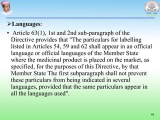 Languages:
• Article 63(1), 1st and 2nd sub-paragraph of the
Directive provides that "The particulars for labelling
listed in Articles 54, 59 and 62 shall appear in an official
language or official languages of the Member State
where the medicinal product is placed on the market, as
specified, for the purposes of this Directive, by that
Member State The first subparagraph shall not prevent
these particulars from being indicated in several
languages, provided that the same particulars appear in
all the languages used".
45
 