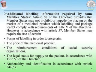 Additional labelling information required by some
Member States: Article 60 of the Directive provides that
Member States may not prohibit or impede the placing on the
market of a medicinal product which labelling and package
leaflet comply with requirements of Title V of the Directive.
However in accordance with article 57, Member States may
require the use of certain
• Forms of labelling in order to ascertain:
• The price of the medicinal product,
• The reimbursement conditions of social security
organizations,
• The legal status for supply to the patient, in accordance with
Title VI of the Directive,
• Authenticity and identification in accordance with Article
54a(5). 46
 