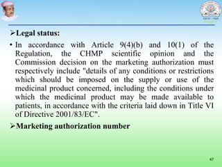 Legal status:
• In accordance with Article 9(4)(b) and 10(1) of the
Regulation, the CHMP scientific opinion and the
Commission decision on the marketing authorization must
respectively include "details of any conditions or restrictions
which should be imposed on the supply or use of the
medicinal product concerned, including the conditions under
which the medicinal product may be made available to
patients, in accordance with the criteria laid down in Title VI
of Directive 2001/83/EC".
Marketing authorization number
47
 