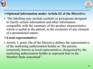 Optional information under Article 62 of the Directive:
• The labelling may include symbols or pictograms designed
to clarify certain information and other information
compatible with the summary of the product characteristics
which is useful to the patient, to the exclusion of any element
of a promotional nature.
Local representative:
• Article 1, point 18a of the Directive defines the representative
of the marketing authorisation holder as “the person,
commonly known as local representative, designated by the
marketing authorisation holder to represent him in the
Member State concerned”.
48
 