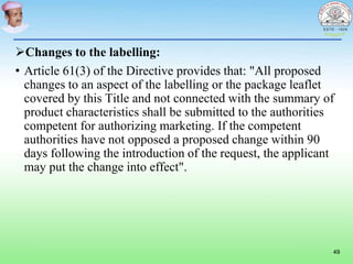 Changes to the labelling:
• Article 61(3) of the Directive provides that: "All proposed
changes to an aspect of the labelling or the package leaflet
covered by this Title and not connected with the summary of
product characteristics shall be submitted to the authorities
competent for authorizing marketing. If the competent
authorities have not opposed a proposed change within 90
days following the introduction of the request, the applicant
may put the change into effect".
49
 