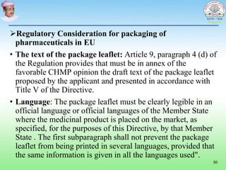 Regulatory Consideration for packaging of
pharmaceuticals in EU
• The text of the package leaflet: Article 9, paragraph 4 (d) of
the Regulation provides that must be in annex of the
favorable CHMP opinion the draft text of the package leaflet
proposed by the applicant and presented in accordance with
Title V of the Directive.
• Language: The package leaflet must be clearly legible in an
official language or official languages of the Member State
where the medicinal product is placed on the market, as
specified, for the purposes of this Directive, by that Member
State . The first subparagraph shall not prevent the package
leaflet from being printed in several languages, provided that
the same information is given in all the languages used".
50
 