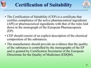 Certification of Suitability
• The Certification of Suitability (CEP) is a certificate that
certifies compliance of the active pharmaceutical ingredients
(API) or pharmaceutical ingredients with that of the rules laid
down in the monograph of the European Pharmacopoeia
(EP).
• CEP should consist of an explicit description of the chemical
composition of the substances.
• The manufacturer should provide an evidence that the quality
of the substance is controlled by the monographs of the EP
and is granted by Certification Secretariat of the European
Directorate for the Quality of Medicines (EDQM).
52
 