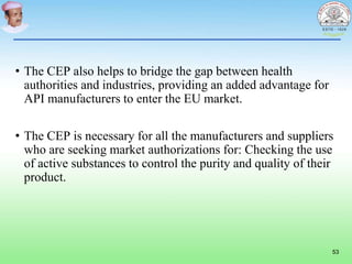 • The CEP also helps to bridge the gap between health
authorities and industries, providing an added advantage for
API manufacturers to enter the EU market.
• The CEP is necessary for all the manufacturers and suppliers
who are seeking market authorizations for: Checking the use
of active substances to control the purity and quality of their
product.
53
 