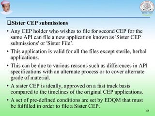 Sister CEP submissions
• Any CEP holder who wishes to file for second CEP for the
same API can file a new application known as 'Sister CEP
submissions' or 'Sister File’.
• This application is valid for all the files except sterile, herbal
applications.
• This can be due to various reasons such as differences in API
specifications with an alternate process or to cover alternate
grade of material.
• A sister CEP is ideally, approved on a fast track basis
compared to the timelines of the original CEP applications.
• A set of pre-defined conditions are set by EDQM that must
be fulfilled in order to file a Sister CEP.
54
 