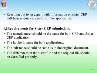 • Reaching out to an expert with information on sister CEP
will help in quick approvals of the application.
Requirements for Sister CEP submissions
• The manufacturer should be the same for both CEP and Sister
CEP application.
• The holder is same for both applications.
• The substance should be same as in the original document.
• The differences in the sister file and the original file should
be classified properly.
55
 