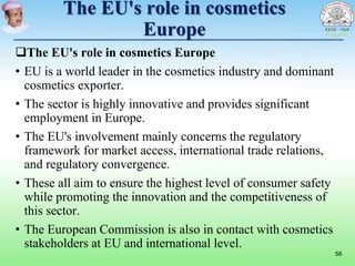 The EU's role in cosmetics
Europe
The EU's role in cosmetics Europe
• EU is a world leader in the cosmetics industry and dominant
cosmetics exporter.
• The sector is highly innovative and provides significant
employment in Europe.
• The EU's involvement mainly concerns the regulatory
framework for market access, international trade relations,
and regulatory convergence.
• These all aim to ensure the highest level of consumer safety
while promoting the innovation and the competitiveness of
this sector.
• The European Commission is also in contact with cosmetics
stakeholders at EU and international level.
58
 