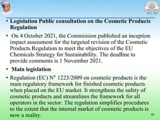 • Legislation Public consultation on the Cosmetic Products
Regulation
• On 4 October 2021, the Commission published an inception
impact assessment for the targeted revision of the Cosmetic
Products Regulation to meet the objectives of the EU
Chemicals Strategy for Sustainability. The deadline to
provide comments is 1 November 2021.
• Main legislation
• Regulation (EC) N° 1223/2009 on cosmetic products is the
main regulatory framework for finished cosmetic products
when placed on the EU market. It strengthens the safety of
cosmetic products and streamlines the framework for all
operators in the sector. The regulation simplifies procedures
to the extent that the internal market of cosmetic products is
now a reality. 59
 