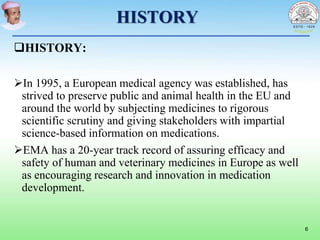 HISTORY
HISTORY:
In 1995, a European medical agency was established, has
strived to preserve public and animal health in the EU and
around the world by subjecting medicines to rigorous
scientific scrutiny and giving stakeholders with impartial
science-based information on medications.
EMA has a 20-year track record of assuring efficacy and
safety of human and veterinary medicines in Europe as well
as encouraging research and innovation in medication
development.
6
 