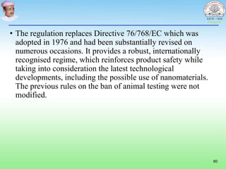 • The regulation replaces Directive 76/768/EC which was
adopted in 1976 and had been substantially revised on
numerous occasions. It provides a robust, internationally
recognised regime, which reinforces product safety while
taking into consideration the latest technological
developments, including the possible use of nanomaterials.
The previous rules on the ban of animal testing were not
modified.
60
 