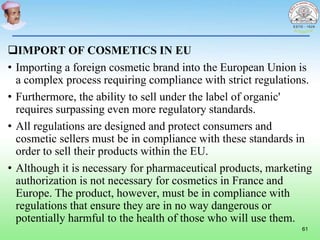 IMPORT OF COSMETICS IN EU
• Importing a foreign cosmetic brand into the European Union is
a complex process requiring compliance with strict regulations.
• Furthermore, the ability to sell under the label of organic'
requires surpassing even more regulatory standards.
• All regulations are designed and protect consumers and
cosmetic sellers must be in compliance with these standards in
order to sell their products within the EU.
• Although it is necessary for pharmaceutical products, marketing
authorization is not necessary for cosmetics in France and
Europe. The product, however, must be in compliance with
regulations that ensure they are in no way dangerous or
potentially harmful to the health of those who will use them.
61
 