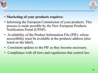 • Marketing of your products requires:
• Informing the European Commission of your products. This
process is made possible by the New European Products
Notification Portal (CPNP).
• Availability of the Product Information File (PIF), whose
accessibility must be available at the products address (also
listed on the label).
• Consistent updates to the PIF as they become necessary.
• Compliance with all laws and regulations that control law.
62
 