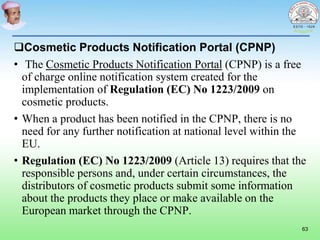 Cosmetic Products Notification Portal (CPNP)
• The Cosmetic Products Notification Portal (CPNP) is a free
of charge online notification system created for the
implementation of Regulation (EC) No 1223/2009 on
cosmetic products.
• When a product has been notified in the CPNP, there is no
need for any further notification at national level within the
EU.
• Regulation (EC) No 1223/2009 (Article 13) requires that the
responsible persons and, under certain circumstances, the
distributors of cosmetic products submit some information
about the products they place or make available on the
European market through the CPNP.
63
 