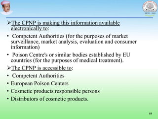 The CPNP is making this information available
electronically to:
• Competent Authorities (for the purposes of market
surveillance, market analysis, evaluation and consumer
information)
• Poison Centre's or similar bodies established by EU
countries (for the purposes of medical treatment).
The CPNP is accessible to:
• Competent Authorities
• European Poison Centers
• Cosmetic products responsible persons
• Distributors of cosmetic products.
64
 