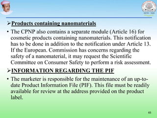 Products containing nanomaterials
• The CPNP also contains a separate module (Article 16) for
cosmetic products containing nanomaterials. This notification
has to be done in addition to the notification under Article 13.
If the European. Commission has concerns regarding the
safety of a nanomaterial, it may request the Scientific
Committee on Consumer Safety to perform a risk assessment.
INFORMATION REGARDING THE PIF
• The marketer is responsible for the maintenance of an up-to-
date Product Information File (PIF). This file must be readily
available for review at the address provided on the product
label.
65
 