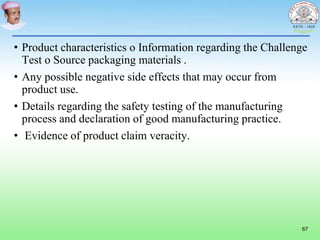 • Product characteristics o Information regarding the Challenge
Test o Source packaging materials .
• Any possible negative side effects that may occur from
product use.
• Details regarding the safety testing of the manufacturing
process and declaration of good manufacturing practice.
• Evidence of product claim veracity.
67
 