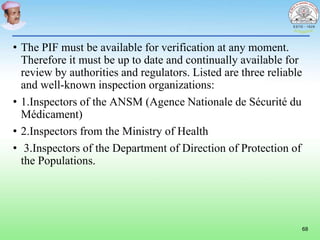 • The PIF must be available for verification at any moment.
Therefore it must be up to date and continually available for
review by authorities and regulators. Listed are three reliable
and well-known inspection organizations:
• 1.Inspectors of the ANSM (Agence Nationale de Sécurité du
Médicament)
• 2.Inspectors from the Ministry of Health
• 3.Inspectors of the Department of Direction of Protection of
the Populations.
68
 