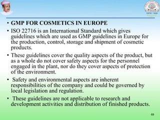 • GMP FOR COSMETICS IN EUROPE
• ISO 22716 is an International Standard which gives
guidelines which are used as GMP guidelines in Europe for
the production, control, storage and shipment of cosmetic
products.
• These guidelines cover the quality aspects of the product, but
as a whole do not cover safety aspects for the personnel
engaged in the plant, nor do they cover aspects of protection
of the environment.
• Safety and environmental aspects are inherent
responsibilities of the company and could be governed by
local legislation and regulation.
• These guidelines are not applicable to research and
development activities and distribution of finished products.
69
 