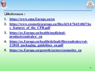 References :
1. https://www.ema.Europe.eu/en
2. https://www.cosmeticseurope.eu/files/6214/7643/4067/ke
y_features_of_the_CPR.pdf
3. https://ec.Europe.eu/health/medicinal-
products/eudralex/_en
4. https://ec.Europe.eu/health/default/files/eudralex/vol-
2/2018_packaging_guidelines_en.pdf
5. https://ec.Europe.eu/growth/sectors/cosmetics_en
71
 