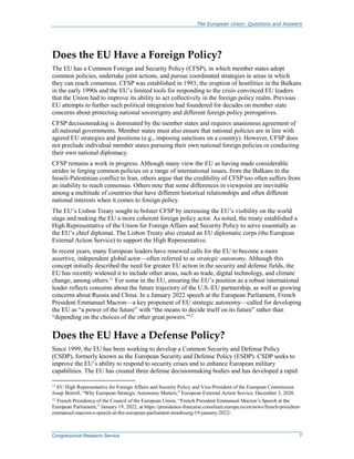 The European Union: Questions and Answers
Congressional Research Service 7
Does the EU Have a Foreign Policy?
The EU has a Common Foreign and Security Policy (CFSP), in which member states adopt
common policies, undertake joint actions, and pursue coordinated strategies in areas in which
they can reach consensus. CFSP was established in 1993; the eruption of hostilities in the Balkans
in the early 1990s and the EU’s limited tools for responding to the crisis convinced EU leaders
that the Union had to improve its ability to act collectively in the foreign policy realm. Previous
EU attempts to further such political integration had foundered for decades on member state
concerns about protecting national sovereignty and different foreign policy prerogatives.
CFSP decisionmaking is dominated by the member states and requires unanimous agreement of
all national governments. Member states must also ensure that national policies are in line with
agreed EU strategies and positions (e.g., imposing sanctions on a country). However, CFSP does
not preclude individual member states pursuing their own national foreign policies or conducting
their own national diplomacy.
CFSP remains a work in progress. Although many view the EU as having made considerable
strides in forging common policies on a range of international issues, from the Balkans to the
Israeli-Palestinian conflict to Iran, others argue that the credibility of CFSP too often suffers from
an inability to reach consensus. Others note that some differences in viewpoint are inevitable
among a multitude of countries that have different historical relationships and often different
national interests when it comes to foreign policy.
The EU’s Lisbon Treaty sought to bolster CFSP by increasing the EU’s visibility on the world
stage and making the EU a more coherent foreign policy actor. As noted, the treaty established a
High Representative of the Union for Foreign Affairs and Security Policy to serve essentially as
the EU’s chief diplomat. The Lisbon Treaty also created an EU diplomatic corps (the European
External Action Service) to support the High Representative.
In recent years, many European leaders have renewed calls for the EU to become a more
assertive, independent global actor—often referred to as strategic autonomy. Although this
concept initially described the need for greater EU action in the security and defense fields, the
EU has recently widened it to include other areas, such as trade, digital technology, and climate
change, among others.11
For some in the EU, ensuring the EU’s position as a robust international
leader reflects concerns about the future trajectory of the U.S.-EU partnership, as well as growing
concerns about Russia and China. In a January 2022 speech at the European Parliament, French
President Emmanuel Macron—a key proponent of EU strategic autonomy—called for developing
the EU as “a power of the future” with “the means to decide itself on its future” rather than
“depending on the choices of the other great powers.”12
Does the EU Have a Defense Policy?
Since 1999, the EU has been working to develop a Common Security and Defense Policy
(CSDP), formerly known as the European Security and Defense Policy (ESDP). CSDP seeks to
improve the EU’s ability to respond to security crises and to enhance European military
capabilities. The EU has created three defense decisionmaking bodies and has developed a rapid
11
EU High Representative for Foreign Affairs and Security Policy and Vice-President of the European Commission
Josep Borrell, “Why European Strategic Autonomy Matters,” European External Action Service, December 3, 2020.
12 French Presidency of the Council of the European Union, “French President Emmanuel Macron’s Speech at the
European Parliament,” January 19, 2022, at https://presidence-francaise.consilium.europa.eu/en/news/french-president-
emmanuel-macron-s-speech-at-the-european-parliament-strasbourg-19-january-2022/.
 