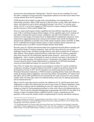 The European Union: Questions and Answers
Congressional Research Service 8
reaction force and multinational “battlegroups.” Such EU forces are not a standing “EU army”
but rather a catalogue of troops and assets at appropriate readiness levels that may be drawn from
existing national forces for EU operations.
CSDP operations focus largely on tasks such as peacekeeping, crisis management, and
humanitarian assistance. Many CSDP missions to date have been civilian, rather than military, in
nature, with objectives such as police and judicial training (“rule of law”) or security sector
reform. The EU is or has been engaged in CSDP missions in regions ranging from the Balkans
and the Caucasus to Africa and the Middle East.
However, improving European military capabilities has been difficult, especially given many
years of flat or declining European defense budgets. Serious capability gaps exist in strategic air-
and sealift, command and control systems, intelligence, and other force multipliers. Also, a
relatively low percentage of European forces are deployable for expeditionary operations. Some
analysts have suggested pooling assets among several member states and the development of
national niche capabilities as possible ways to help remedy European military shortfalls. In 2004,
the EU established the European Defense Agency to help coordinate defense-industrial and
procurement policy in an effort to stretch European defense funds farther.
Recently, many EU officials and national leaders have supported increased defense spending and
advocated for further EU defense integration. Such calls have been driven by new security
challenges facing Europe, including a resurgent Russia, and a desire to bolster the EU project in
light of Brexit. Some analysts contend that Brexit could make closer EU defense cooperation
more likely because the UK traditionally opposed certain measures—such as an EU military
headquarters—that it viewed as infringing too much on national sovereignty or the primacy of
NATO as the main guarantor of European security. Commentators also suggest that European
concerns about the former Trump Administration’s commitment to NATO and transatlantic
security provided additional impetus for renewed EU defense efforts.
Since 2016, EU leaders have announced several initiatives to bolster EU security and defense
cooperation, including a European Defense Fund (EDF) to support joint defense research and
development activities. In 2017, the EU launched a new defense pact (known officially as
Permanent Structured Cooperation, or PESCO) aimed at spending defense funds more efficiently,
jointly developing military capabilities, and increasing military interoperability. EU leaders insist
that efforts such as EDF and PESCO do not represent the first steps toward an EU army and that
member states will retain full control over national military assets and over defense procurement
and investment decisions.13
Many in the EU argue that concerns raised by the withdrawal of U.S. and European forces from
Afghanistan in August 2021 demonstrate the need for more robust EU defense capabilities. Some
in the EU have renewed calls for establishing an active EU rapid reaction force, as well as for
changes to certain EU decisionmaking procedures to allow such a force to be deployed quickly in
a crisis.14
The EU also has identified strengthening its partnership with NATO as a key pillar of its
strategy to improve European defense capabilities and EU security cooperation (see next
question). At the same time, hurdles remain in implementing EU security and defense initiatives,
13
European Commission Fact Sheet, “European Defense Action Plan—FAQs,” November 30, 2016; Council of the
EU, “Defense Cooperation: Council Establishes Permanent Structured Cooperation (PESCO), with 25 Member States
Participating,” press release, December 11, 2017.
14
EU High Representative for Foreign Affairs and Security Policy and Vice-President of the European Commission
Josep Borrell, “Europe, Afghanistan Is Your Wake-up Call,” New York Times, September 1, 2021; Robin Emmott and
Sabine Siebold, “EU Should Enable Military Coalitions to Tackle Crises, Germany Says,” Reuters, September 2, 2021.
 