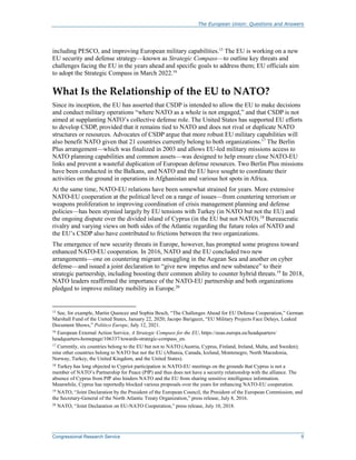 The European Union: Questions and Answers
Congressional Research Service 9
including PESCO, and improving European military capabilities.15
The EU is working on a new
EU security and defense strategy—known as Strategic Compass—to outline key threats and
challenges facing the EU in the years ahead and specific goals to address them; EU officials aim
to adopt the Strategic Compass in March 2022.16
What Is the Relationship of the EU to NATO?
Since its inception, the EU has asserted that CSDP is intended to allow the EU to make decisions
and conduct military operations “where NATO as a whole is not engaged,” and that CSDP is not
aimed at supplanting NATO’s collective defense role. The United States has supported EU efforts
to develop CSDP, provided that it remains tied to NATO and does not rival or duplicate NATO
structures or resources. Advocates of CSDP argue that more robust EU military capabilities will
also benefit NATO given that 21 countries currently belong to both organizations.17
The Berlin
Plus arrangement—which was finalized in 2003 and allows EU-led military missions access to
NATO planning capabilities and common assets—was designed to help ensure close NATO-EU
links and prevent a wasteful duplication of European defense resources. Two Berlin Plus missions
have been conducted in the Balkans, and NATO and the EU have sought to coordinate their
activities on the ground in operations in Afghanistan and various hot spots in Africa.
At the same time, NATO-EU relations have been somewhat strained for years. More extensive
NATO-EU cooperation at the political level on a range of issues—from countering terrorism or
weapons proliferation to improving coordination of crisis management planning and defense
policies—has been stymied largely by EU tensions with Turkey (in NATO but not the EU) and
the ongoing dispute over the divided island of Cyprus (in the EU but not NATO).18
Bureaucratic
rivalry and varying views on both sides of the Atlantic regarding the future roles of NATO and
the EU’s CSDP also have contributed to frictions between the two organizations.
The emergence of new security threats in Europe, however, has prompted some progress toward
enhanced NATO-EU cooperation. In 2016, NATO and the EU concluded two new
arrangements—one on countering migrant smuggling in the Aegean Sea and another on cyber
defense—and issued a joint declaration to “give new impetus and new substance” to their
strategic partnership, including boosting their common ability to counter hybrid threats.19
In 2018,
NATO leaders reaffirmed the importance of the NATO-EU partnership and both organizations
pledged to improve military mobility in Europe.20
15
See, for example, Martin Quencez and Sophia Besch, “The Challenges Ahead for EU Defense Cooperation,” German
Marshall Fund of the United States, January 22, 2020; Jacopo Barigazzi, “EU Military Projects Face Delays, Leaked
Document Shows,” Politico Europe, July 12, 2021.
16
European External Action Service, A Strategic Compass for the EU, https://eeas.europa.eu/headquarters/
headquarters-homepage/106337/towards-strategic-compass_en.
17
Currently, six countries belong to the EU but not to NATO (Austria, Cyprus, Finland, Ireland, Malta, and Sweden);
nine other countries belong to NATO but not the EU (Albania, Canada, Iceland, Montenegro, North Macedonia,
Norway, Turkey, the United Kingdom, and the United States).
18
Turkey has long objected to Cypriot participation in NATO-EU meetings on the grounds that Cyprus is not a
member of NATO’s Partnership for Peace (PfP) and thus does not have a security relationship with the alliance. The
absence of Cyprus from PfP also hinders NATO and the EU from sharing sensitive intelligence information.
Meanwhile, Cyprus has reportedly blocked various proposals over the years for enhancing NATO-EU cooperation.
19
NATO, “Joint Declaration by the President of the European Council, the President of the European Commission, and
the Secretary-General of the North Atlantic Treaty Organization,” press release, July 8, 2016.
20
NATO, “Joint Declaration on EU-NATO Cooperation,” press release, July 10, 2018.
 