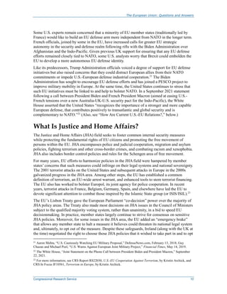 The European Union: Questions and Answers
Congressional Research Service 10
Some U.S. experts remain concerned that a minority of EU member states (traditionally led by
France) would like to build an EU defense arm more independent from NATO in the longer term.
French officials, joined by some in the EU, have increased calls for greater EU strategic
autonomy in the security and defense realm following rifts with the Biden Administration over
Afghanistan and the Indo-Pacific. Given previous UK support for ensuring that any EU defense
efforts remained closely tied to NATO, some U.S. analysts worry that Brexit could embolden the
EU to develop a more autonomous EU defense identity.
Like its predecessors, Trump Administration officials voiced a degree of support for EU defense
initiatives but also raised concerns that they could distract European allies from their NATO
commitments or impede U.S.-European defense industrial cooperation.21
The Biden
Administration has sought to encourage EU defense efforts and has joined a PESCO project to
improve military mobility in Europe. At the same time, the United States continues to stress that
such EU initiatives must be linked to and help to bolster NATO. In a September 2021 statement
following a call between President Biden and French President Macron (aimed at easing U.S.-
French tensions over a new Australia-UK-U.S. security pact for the Indo-Pacific), the White
House asserted that the United States “recognizes the importance of a stronger and more capable
European defense, that contributes positively to transatlantic and global security and is
complementary to NATO.”22
(Also, see “How Are Current U.S.-EU Relations?,” below.)
What Is Justice and Home Affairs?
The Justice and Home Affairs (JHA) field seeks to foster common internal security measures
while protecting the fundamental rights of EU citizens and promoting the free movement of
persons within the EU. JHA encompasses police and judicial cooperation, migration and asylum
policies, fighting terrorism and other cross-border crimes, and combating racism and xenophobia.
JHA also includes border control policies and rules for the Schengen area of free movement.
For many years, EU efforts to harmonize policies in the JHA field were hampered by member
states’ concerns that such measures could infringe on their legal systems and national sovereignty.
The 2001 terrorist attacks on the United States and subsequent attacks in Europe in the 2000s
galvanized progress in the JHA area. Among other steps, the EU has established a common
definition of terrorism, an EU-wide arrest warrant, and enhanced tools to stem terrorist financing.
The EU also has worked to bolster Europol, its joint agency for police cooperation. In recent
years, terrorist attacks in France, Belgium, Germany, Spain, and elsewhere have led the EU to
devote significant attention to combat those inspired by the Islamic State group (or ISIS/ISIL).23
The EU’s Lisbon Treaty gave the European Parliament “co-decision” power over the majority of
JHA policy areas. The Treaty also made most decisions on JHA issues in the Council of Ministers
subject to the qualified majority voting system, rather than unanimity, in a bid to speed EU
decisionmaking. In practice, member states largely continue to strive for consensus on sensitive
JHA policies. Moreover, for some issues in the JHA area, the EU added an “emergency brake”
that allows any member state to halt a measure it believes could threaten its national legal system
and, ultimately, to opt out of the measure. Despite these safeguards, Ireland (along with the UK at
the time) negotiated the right to choose those JHA policies that it wished to take part in and to opt
21
Aaron Mehta, “U.S. Cautiously Watching EU Military Proposal,” DefenseNews.com, February 13, 2018; Guy
Chazan and Michael Peel, “U.S. Warns Against European Joint Military Project,” Financial Times, May 14, 2019.
22
The White House, “Joint Statement on the Phone Call between President Biden and President Macron,” September
22, 2021.
23
For more information, see CRS Report RS22030, U.S.-EU Cooperation Against Terrorism, by Kristin Archick, and
CRS In Focus IF10561, Terrorism in Europe, by Kristin Archick.
 