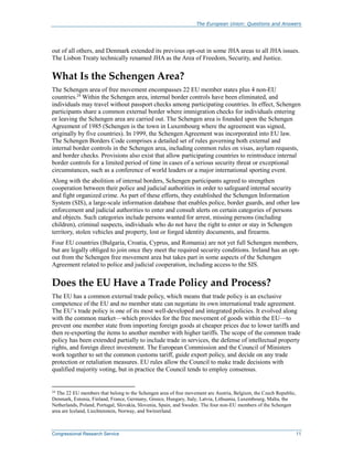 The European Union: Questions and Answers
Congressional Research Service 11
out of all others, and Denmark extended its previous opt-out in some JHA areas to all JHA issues.
The Lisbon Treaty technically renamed JHA as the Area of Freedom, Security, and Justice.
What Is the Schengen Area?
The Schengen area of free movement encompasses 22 EU member states plus 4 non-EU
countries.24
Within the Schengen area, internal border controls have been eliminated, and
individuals may travel without passport checks among participating countries. In effect, Schengen
participants share a common external border where immigration checks for individuals entering
or leaving the Schengen area are carried out. The Schengen area is founded upon the Schengen
Agreement of 1985 (Schengen is the town in Luxembourg where the agreement was signed,
originally by five countries). In 1999, the Schengen Agreement was incorporated into EU law.
The Schengen Borders Code comprises a detailed set of rules governing both external and
internal border controls in the Schengen area, including common rules on visas, asylum requests,
and border checks. Provisions also exist that allow participating countries to reintroduce internal
border controls for a limited period of time in cases of a serious security threat or exceptional
circumstances, such as a conference of world leaders or a major international sporting event.
Along with the abolition of internal borders, Schengen participants agreed to strengthen
cooperation between their police and judicial authorities in order to safeguard internal security
and fight organized crime. As part of these efforts, they established the Schengen Information
System (SIS), a large-scale information database that enables police, border guards, and other law
enforcement and judicial authorities to enter and consult alerts on certain categories of persons
and objects. Such categories include persons wanted for arrest, missing persons (including
children), criminal suspects, individuals who do not have the right to enter or stay in Schengen
territory, stolen vehicles and property, lost or forged identity documents, and firearms.
Four EU countries (Bulgaria, Croatia, Cyprus, and Romania) are not yet full Schengen members,
but are legally obliged to join once they meet the required security conditions. Ireland has an opt-
out from the Schengen free movement area but takes part in some aspects of the Schengen
Agreement related to police and judicial cooperation, including access to the SIS.
Does the EU Have a Trade Policy and Process?
The EU has a common external trade policy, which means that trade policy is an exclusive
competence of the EU and no member state can negotiate its own international trade agreement.
The EU’s trade policy is one of its most well-developed and integrated policies. It evolved along
with the common market—which provides for the free movement of goods within the EU—to
prevent one member state from importing foreign goods at cheaper prices due to lower tariffs and
then re-exporting the items to another member with higher tariffs. The scope of the common trade
policy has been extended partially to include trade in services, the defense of intellectual property
rights, and foreign direct investment. The European Commission and the Council of Ministers
work together to set the common customs tariff, guide export policy, and decide on any trade
protection or retaliation measures. EU rules allow the Council to make trade decisions with
qualified majority voting, but in practice the Council tends to employ consensus.
24
The 22 EU members that belong to the Schengen area of free movement are Austria, Belgium, the Czech Republic,
Denmark, Estonia, Finland, France, Germany, Greece, Hungary, Italy, Latvia, Lithuania, Luxembourg, Malta, the
Netherlands, Poland, Portugal, Slovakia, Slovenia, Spain, and Sweden. The four non-EU members of the Schengen
area are Iceland, Liechtenstein, Norway, and Switzerland.
 