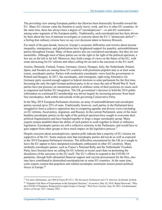 The European Union: Questions and Answers
Congressional Research Service 13
The prevailing view among European publics has likewise been historically favorable toward the
EU. Many EU citizens value the freedom to easily travel, work, and live in other EU countries. At
the same time, there has always been a degree of “euroskepticism”—or anti-EU sentiments—
among some segments of the European public. Traditionally, such euroskepticism has been driven
by fears about the loss of national sovereignty or concerns about the EU’s “democratic deficit”—
a feeling that ordinary citizens have no say over decisions taken in faraway Brussels.
For much of the past decade, however, Europe’s economic difficulties and worries about income
inequality, immigration, and globalization have heightened support for populist, antiestablishment
parties throughout Europe. Many of these parties also are considered euroskeptic, but they are not
monolithic. Although most of these parties are on the right or far right of the political spectrum, a
few are on the left or far left. Moreover, they hold a range of views on the future of the EU, with
some advocating for EU reforms and others calling for an end to the eurozone or the EU itself.
Austria, Denmark, Finland, France, Germany, Greece, Hungary, Italy, the Netherlands, Poland,
Spain, and Sweden are among those EU countries with prominent populist and, to at least some
extent, euroskeptic parties. Parties with moderately euroskeptic views lead the governments in
Poland and Hungary. In 2017, the euroskeptic, anti-immigrant, right-wing Alternative for
Germany party secured enough support in federal elections to enter parliament for the first time,
becoming the only far-right German political party to do so since the end of World War II. Such
parties have put pressure on mainstream parties to embrace some of their positions on issues such
as migration and further EU integration. The UK government’s decision to hold the 2016 public
referendum on continued EU membership was driven largely by increasing pressure from hard-
line euroskeptics, both within and outside of the governing Conservative Party.
In the May 2019 European Parliament elections, an array of antiestablishment and euroskeptic
parties secured up to 25% of seats. Traditionally, however, such parties in the Parliament have
struggled to form a cohesive opposition due to competing agendas and diverse views (including
on EU reforms, fiscal policy, migration, and Russia). In the current Parliament, some of the most
hardline euroskeptic parties on the right of the political spectrum have sought to overcome their
political fragmentation and have banded together to forge a larger euroskeptic group. Many
experts remain doubtful about the ability of such parties to work together to block or influence
legislation. Euroskeptic parties are still a collective minority in the Parliament, and would have to
gain support from other groups to have much impact on the legislative process.27
Despite concerns about euroskepticism, opinion polls indicate that a majority of EU citizens are
supportive of the EU. Some analysts note that euroskeptic parties did not do as well as expected
in the 2019 European Parliament elections. The difficulties encountered by the UK as it sought to
leave the EU appear to have dampened euroskeptic enthusiasm in other EU countries. Many
stridently euroskeptic parties, such as France’s National Rally and the Netherlands’ Freedom
Party, have focused more on calling for EU reforms in recent years than on promoting the
dissolution of the eurozone or the EU itself. The EU’s efforts to respond to the COVID-19
pandemic, through both substantial financial support and vaccine procurement for the bloc, also
may have contributed to diminished euroskepticism in some EU countries. At the same time,
some experts caution that populism and related euroskeptic sentiments remain potent political
forces in Europe.28
27
For more information, see CRS In Focus IF11211, The European Parliament and U.S. Interests, by Kristin Archick.
28 “Populists Fall Short of Expectations in the European Elections,” Economist, May 26, 2019; Bojan Pancevski, “Why
the COVID-19 Pandemic Weakened Far-right Groups in Europe,” Wall Street Journal, June 30, 2021; Eurobarometer,
Future of Europe 2021, January 2022.
 