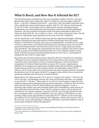 The European Union: Questions and Answers
Congressional Research Service 14
What Is Brexit, and How Has It Affected the EU?
The UK had long been considered one of the most euroskeptic members of the EU, with many
British leaders and citizens traditionally cautious of ceding too much sovereignty to Brussels.
Brexit—or the UK’s withdrawal from the EU—stems from a June 2016 public referendum in the
UK on whether the country should remain a member of the EU. UK voters favored leaving the
EU by 52% to 48%. Several factors heavily influenced this outcome, including economic
dissatisfaction, fears about globalization and immigration, and anti-elite and antiestablishment
sentiments. The UK government enacted the results of the Brexit referendum in March 2017,
when it invoked Article 50—the so-called exit clause—of the Treaty on European Union. The UK
and the EU subsequently began negotiations on the terms of the UK’s withdrawal.
UK-EU negotiations on the withdrawal agreement proved complicated and lengthy. Challenges
related to maintaining an open border between Northern Ireland (part of the UK) and the
Republic of Ireland (an EU member state) were key stumbling blocks. In October 2019, in order
to ensure an open border on the island of Ireland and preserve the peace process, the UK and EU
agreed that Northern Ireland would effectively remain in the EU’s single market and customs
union post-Brexit. This arrangement would eliminate the need for regulatory and customs checks
on trade in goods on the Northern Ireland land border, but it also essentially created a customs
border in the Irish Sea between Northern Ireland and the rest of the UK (i.e., Great Britain) to
safeguard the rules of the EU single market.
Days before the end of the transition period in December 2020, the UK and the EU concluded a
1,200-page Trade and Cooperation Agreement (TCA), along with two other accords on nuclear
cooperation and on protecting the security of classified information. Since the post-Brexit
arrangements for Northern Ireland took effect in January 2021, however, implementation
difficulties have disrupted some trade between Northern Ireland and Great Britain, heightened
political and societal divisions within Northern Ireland, and significantly strained UK-EU
relations. The EU rejects calls by the UK government and some in Northern Ireland to renegotiate
the post-Brexit rules for the region, but the EU is engaged in talks with the UK to overcome the
operational challenges and ease tensions in Northern Ireland.
Despite Brexit, EU leaders assert that “the Union of 27 countries will continue.”29
However, the
UK was the bloc’s second-largest economy and, along with Germany and France, was regarded
as one of the EU’s “big three.” Many observers view the EU as having taken a tough line in the
withdrawal agreement and subsequent trade agreement negotiations—refusing to allow the UK to
cherry-pick the benefits of the EU without taking on the required obligations—in part to
discourage other member states and euroskeptic publics from contemplating a break with the EU
that would further fracture the bloc. Some in the EU continue to express concerns that the UK
could become an economic competitor, especially if the UK were to diverge significantly from
EU environmental, labor, or state aid standards in ways that could give UK businesses a trade
advantage. Other experts argue that Brexit could reduce the EU’s influence on the world stage,
given that the EU now finds itself without the UK’s diplomatic, military, and economic clout. At
the same time, some contend that Brexit ultimately could lead to a more like-minded EU, able to
pursue deeper integration without UK opposition.30
29
European Council, “Statement by the EU Leaders and the Netherlands Presidency on the Outcome of the UK
Referendum,” press release, June 24, 2016.
30
For more information, see CRS Report R46730, Brexit: Overview, Trade, and Northern Ireland, coordinated by
Derek E. Mix.
 