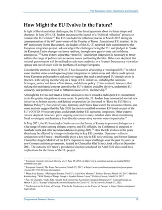 The European Union: Questions and Answers
Congressional Research Service 15
How Might the EU Evolve in the Future?
In light of Brexit and other challenges, the EU has faced questions about its future shape and
character. In June 2016, EU leaders announced the launch of a “political reflection” process to
consider the EU’s future.31
The EU concluded its reflection process in March 2017 during its
commemoration of the 60th
anniversary of the Treaties of Rome (foundational EU treaties). In the
60th
anniversary Rome Declaration, the leaders of the EU-27 renewed their commitment to the
European integration project, acknowledged the challenges facing the EU, and pledged to “make
the European Union stronger and more resilient, through even greater unity and solidarity
amongst us.”32
Some experts argue that “more EU” and further integration is necessary to better
address the range of political and economic issues confronting the bloc. Others are skeptical that
national governments will be inclined to cede more authority to a Brussels bureaucracy viewed as
opaque and out of touch with the problems of average Europeans.
Considerable attention since 2016-2017 has focused on developing a “multispeed EU,” in which
some member states could agree to greater integration in certain areas and others could opt out.
Some European policymakers and analysts suggest that such a multispeed EU already exists in
practice, with varying membership on a range of EU initiatives, including the eurozone,
Schengen, justice and home affairs issues, and defense policy. Critics contend, however, that
making the multispeed concept central to the EU’s identity could be divisive, undermine EU
solidarity, and potentially lead to different classes of EU membership.33
Although the EU has not made a formal decision to move toward a multispeed EU, momentum
exists for greater integration in some areas. In particular, EU leaders have announced several new
initiatives to bolster security and defense cooperation (as discussed in “Does the EU Have a
Defense Policy?”). For several years, Germany and France have called for eurozone reforms, and
some analysts suggest that the July 2020 decision to establish common EU bonds as part of the
EU’s COVID-19 recovery plans could spark further EU economic integration. Other experts
remain skeptical, however, given ongoing concerns in many member states about maintaining
fiscal sovereignty and hesitancy from fiscally conservative member states in particular.34
In May 2021, the EU launched a Conference on the Future of Europe to promote dialogue on a
wide range of topics among citizens, experts, and EU officials; the Conference is expected to
conclude work and offer recommendations in spring 2022.35
How the EU evolves in the years
ahead may be affected by changes in leadership in key EU countries. Germany—often in
conjunction with France—traditionally plays a key role in EU policymaking, and former German
Chancellor Angela Merkel led the EU’s response to major challenges over the past 16 years. A
new German coalition government, headed by Chancellor Olaf Scholz, took office in December
2021. The outcome of France’s presidential election scheduled for April 2022 also could have
implications for the future of the EU project.
31
European Council, Informal Meeting at 27, June 29, 2016, at https://www.consilium.europa.eu/media/20462/
sn00060-en16.pdf.
32
European Council, The Rome Declaration, March 25, 2017, at https://www.consilium.europa.eu/en/press/press-
releases/2017/03/25/rome-declaration.
33
Maia de la Baume, “Multispeed Europe: The EU’s Loch Ness Monster,” Politico Europe, March 10, 2017; Matthew
Karnitschnig, “With Plenty of Pomp, Europe’s Leaders Renew Vows,” Politico Europe, March 24, 2017.
34
See, for example, “Judy Asks: Should the Coronavirus Accelerate European Integration?,” CarnegieEurope.eu,
March 4, 2021; “Europe’s Radical Economic Response to Covid-19,” The Economist, March 31, 2021.
35
Conference on the Future of Europe, What Is the Conference on the Future of Europe, at https://futureu.europa.eu/
pages/about.
 
