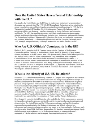 The European Union: Questions and Answers
Congressional Research Service 16
Does the United States Have a Formal Relationship
with the EU?
For decades, the United States and the EU (and its predecessor institutions) have maintained
diplomatic and economic ties. The 1990 U.S.-EU Transatlantic Declaration set out principles for
greater consultation, and established regular summit and ministerial meetings. In 1995, the New
Transatlantic Agenda (NTA) and the EU-U.S. Joint Action Plan provided a framework for
promoting stability and democracy together, responding to global challenges, and expanding
world trade. The NTA also sought to strengthen individual, people-to-people ties across the
Atlantic, and launched a number of dialogues, including ones for business leaders and legislators.
The Transatlantic Legislators’ Dialogue (TLD) has been the formal mechanism for engagement
and exchange between the U.S. House of Representatives and the European Parliament since
1999, although inter-parliamentary exchanges between the two bodies date back to 1972.
Who Are U.S. Officials’ Counterparts in the EU?
During U.S.-EU summits, the U.S. President meets with the President of the European
Commission and the President of the European Council. The U.S. Secretary of State’s most
frequent interlocutor in the EU context is the High Representative for the Union’s Foreign Affairs
and Security Policy. The U.S. Trade Representative’s key interlocutor is the European
Commissioner for Trade, who directs the EU’s common external trade policy. Other U.S.
Cabinet-level officials interact with Commission counterparts or member state ministers in the
Council of Ministers formation as issues arise. Many working-level relationships between U.S.
and EU officials also exist. A delegation in Washington, DC, represents the European Union in its
dealings with the U.S. government, while the U.S. Mission to the European Union represents
Washington’s interests in Brussels.
What Is the History of U.S.-EU Relations?
Successive U.S. Administrations and many Members of Congress have long viewed the European
integration project as a way to foster democratic allies and strong trading partners in Europe. In
the immediate aftermath of World War II, the United States supported the European integration
project as a way to promote political reconciliation (especially between France and Germany),
boost economic recovery, and prevent another catastrophic war on the European continent.
During the Cold War, the European integration project—and the peace and prosperity it helped to
engender in Western Europe—was considered central to deterring the Soviet threat. With the end
of the Cold War, the United States strongly backed EU efforts to extend the political and
economic benefits of membership to Central and Eastern Europe. The United States also
traditionally has supported the EU aspirations of Turkey and the Western Balkan states.
Over the past 25 years, the United States has often looked to the EU for partnership on common
foreign and security policy concerns worldwide, and the two partners have a strong track record
of cooperation. The United States and the EU have promoted peace and stability in various
regions and countries (including the Balkans, Afghanistan, and Africa); enhanced law
enforcement and counterterrorism cooperation; and sought to tackle cross-border challenges, such
as cybersecurity. Since 2014, the United States and the EU also have imposed sanctions on Russia
(including those targeting key sectors of the Russian economy) in response to Russia’s
annexation of Ukraine’s Crimea and its support for separatists in eastern Ukraine.
 