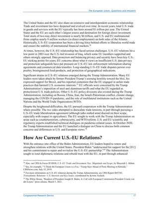 The European Union: Questions and Answers
Congressional Research Service 17
The United States and the EU also share an extensive and interdependent economic relationship.
Trade and investment ties have deepened and evolved over time. In recent years, total U.S. trade
in goods and services with the EU typically has been around $1 trillion per year. The United
States and the EU are each other’s largest source and destination for foreign direct investment.
Total stock of two-way direct investment is nearly $6 trillion, and U.S. and EU multinational
firms employ nearly 9 million workers (in direct employment) on both sides of the Atlantic.
Historically, U.S.-EU cooperation has been a driving force behind efforts to liberalize world trade
and ensure the stability of international financial markets.36
At times, however, the U.S.-EU relationship has faced serious challenges. U.S.-EU relations hit a
low point in 2003 over the U.S.-led invasion of Iraq, which some EU members supported and
others strongly opposed. Data protection and balancing privacy and security have been key U.S.-
EU sticking points for years; EU concerns about what it views as insufficient U.S. data privacy
and protection safeguards have put pressure on U.S.-EU law enforcement information-sharing
agreements and commercial data transfers. Long-standing U.S.-EU trade disputes persist over
poultry, bioengineered food products, and protection of geographical indications.
Significant strains in U.S.-EU relations emerged during the Trump Administration. Many EU
leaders were taken aback by former President Trump’s seeming hostility toward the bloc, his
expressed support for Brexit, and his reported contention that the EU engaged in unfair trade
practices that harmed U.S. economic interests.37
EU officials were concerned by the Trump
Administration’s imposition of steel and aluminum tariffs and what the EU regarded as
protectionist U.S. trade policies. Other U.S.-EU policy divisions also existed during the Trump
Administration, including on Russia, China, Iran, the Israeli-Palestinian conflict, climate change,
managing the COVID-19 pandemic, and the role of multilateral institutions such as the United
Nations and the World Trade Organization (WTO).
Despite the heightened difficulties, the EU pursued cooperation with the Trump Administration
where possible. The two sides attempted to deescalate trade tensions, in part through pursuing a
U.S.-EU trade liberalization agreement (although talks stalled amid discord on their scope,
especially with respect to agriculture). The EU sought to work with the Trump Administration on
areas such as counterterrorism, cybersecurity, and WTO reform. U.S. and EU scientific and
regulatory experts established technical dialogues on pandemic-related issues. In October 2020,
the Trump Administration and the EU launched a dialogue on China to discuss both common
concerns and differences in U.S. and European views.38
How Are Current U.S.-EU Relations?
With the entrance into office of the Biden Administration, EU leaders hoped to renew and
strengthen relations with the United States. President Biden “underscored his support for the [EU]
and his commitment to repair and revitalize the U.S.-EU partnership.”39
The Administration
sought to reset diplomatic relations and rebuild trust with the EU, in part through enhanced
36
Also, see CRS In Focus IF10930, U.S.-EU Trade and Investment Ties: Magnitude and Scope, by Shayerah I. Akhtar.
37
See, for example, “‘I Think the European Union is a Foe,’ Trump Says Ahead of Putin Meeting in Helsinki,”
CBSNews.com, July 15, 2018.
38
For more information on U.S.-EU relations during the Trump Administration, see CRS Report R45745,
Transatlantic Relations: U.S. Interests and Key Issues, coordinated by Kristin Archick.
39
The White House, “Readout of President Joseph R. Biden, Jr. Call with European Commission President Ursula von
der Leyen,” press release, March 5, 2021.
 