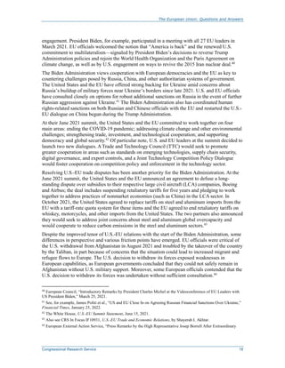 The European Union: Questions and Answers
Congressional Research Service 18
engagement. President Biden, for example, participated in a meeting with all 27 EU leaders in
March 2021. EU officials welcomed the notion that “America is back” and the renewed U.S.
commitment to multilateralism—signaled by President Biden’s decisions to reverse Trump
Administration policies and rejoin the World Health Organization and the Paris Agreement on
climate change, as well as by U.S. engagement on ways to revive the 2015 Iran nuclear deal.40
The Biden Administration views cooperation with European democracies and the EU as key to
countering challenges posed by Russia, China, and other authoritarian systems of government.
The United States and the EU have offered strong backing for Ukraine amid concerns about
Russia’s buildup of military forces near Ukraine’s borders since late 2021. U.S. and EU officials
have consulted closely on options for robust additional sanctions on Russia in the event of further
Russian aggression against Ukraine.41
The Biden Administration also has coordinated human
rights-related sanctions on both Russian and Chinese officials with the EU and restarted the U.S.-
EU dialogue on China begun during the Trump Administration.
At their June 2021 summit, the United States and the EU committed to work together on four
main areas: ending the COVID-19 pandemic; addressing climate change and other environmental
challenges; strengthening trade, investment, and technological cooperation; and supporting
democracy and global security.42
Of particular note, U.S. and EU leaders at the summit decided to
launch two new dialogues. A Trade and Technology Council (TTC) would seek to promote
greater cooperation in areas such as standards on emerging technologies, supply chain security,
digital governance, and export controls, and a Joint Technology Competition Policy Dialogue
would foster cooperation on competition policy and enforcement in the technology sector.
Resolving U.S.-EU trade disputes has been another priority for the Biden Administration. At the
June 2021 summit, the United States and the EU announced an agreement to defuse a long-
standing dispute over subsidies to their respective large civil aircraft (LCA) companies, Boeing
and Airbus; the deal includes suspending retaliatory tariffs for five years and pledging to work
together to address practices of nonmarket economies (such as China) in the LCA sector. In
October 2021, the United States agreed to replace tariffs on steel and aluminum imports from the
EU with a tariff-rate quota system for these items and the EU agreed to end retaliatory tariffs on
whiskey, motorcycles, and other imports from the United States. The two partners also announced
they would seek to address joint concerns about steel and aluminum global overcapacity and
would cooperate to reduce carbon emissions in the steel and aluminum sectors.43
Despite the improved tenor of U.S.-EU relations with the start of the Biden Administration, some
differences in perspective and various friction points have emerged. EU officials were critical of
the U.S. withdrawal from Afghanistan in August 2021 and troubled by the takeover of the country
by the Taliban, in part because of concerns that the situation could lead to increased migrant and
refugee flows to Europe. The U.S. decision to withdraw its forces exposed weaknesses in
European capabilities, as European governments concluded that they could not safely remain in
Afghanistan without U.S. military support. Moreover, some European officials contended that the
U.S. decision to withdraw its forces was undertaken without sufficient consultation.44
40
European Council, “Introductory Remarks by President Charles Michel at the Videoconference of EU Leaders with
US President Biden,” March 25, 2021.
41
See, for example, James Politi et al., “US and EU Close In on Agreeing Russian Financial Sanctions Over Ukraine,”
Financial Times, January 25, 2022.
42
The White House, U.S.-EU Summit Statement, June 15, 2021.
43
Also see CRS In Focus IF10931, U.S.-EU Trade and Economic Relations, by Shayerah I. Akhtar.
44
European External Action Service, “Press Remarks by the High Representative Josep Borrell After Extraordinary
 