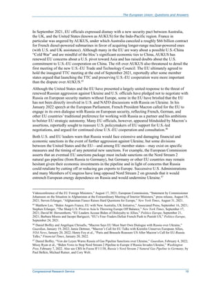 The European Union: Questions and Answers
Congressional Research Service 19
In September 2021, EU officials expressed dismay with a new security pact between Australia,
the UK, and the United States (known as AUKUS) for the Indo-Pacific region. France in
particular was angered by AUKUS, under which Australia canceled a roughly $66 billion contract
for French diesel-powered submarines in favor of acquiring longer-range nuclear-powered ones
(with U.S. and UK assistance). Although many in the EU are wary about a possible U.S.-China
“Cold War” and are mindful of the bloc’s significant economic ties to China, AUKUS has
renewed EU concerns about a U.S. pivot toward Asia and has raised doubts about the U.S.
commitment to U.S.-EU cooperation on China. The rift over AUKUS also threatened to derail the
first meeting of the new U.S.-EU Trade and Technology Council. The EU ultimately agreed to
hold the inaugural TTC meeting at the end of September 2021, reportedly after some member
states argued that launching the TTC and preserving U.S.-EU cooperation were more important
than the dispute over AUKUS.45
Although the United States and the EU have presented a largely united response to the threat of
renewed Russian aggression against Ukraine and U.S. officials have pledged not to negotiate with
Russia on European security matters without Europe, some in the EU have bristled that the EU
has not been directly involved in U.S. and NATO discussions with Russia on Ukraine. In his
January 2022 speech at the European Parliament, French President Macron called for the EU to
engage in its own dialogue with Russia on European security, reflecting French, German, and
other EU countries’ traditional preference for working with Russia as a partner and his ambitions
to bolster EU strategic autonomy. Many EU officials, however, appeared blindsided by Macron’s
assertions, reportedly sought to reassure U.S. policymakers of EU support for U.S.-led
negotiations, and argued for continued close U.S.-EU cooperation and consultation.46
Both U.S. and EU leaders warn that Russia would face extensive and damaging financial and
economic sanctions in the event of further aggression against Ukraine, but some divisions
between the United States and the EU—and among EU member states—may exist on specific
measures and the timing of any potential new sanctions. For example, the European Commission
asserts that an eventual EU sanctions package must include sanctions on the Nord Stream 2
natural gas pipeline (from Russia to Germany), but Germany or other EU countries may remain
hesitant given their economic investments in the pipeline and in light of concerns that Russia
could retaliate by cutting off or reducing gas exports to Europe. Successive U.S. Administrations
and many Members of Congress have long opposed Nord Stream 2 on grounds that it would
entrench European energy dependence on Russia and would undermine Ukraine.47
Videoconference of the EU Foreign Ministers,” August 17, 2021; European Commission, “Statement by Commissioner
Johansson on the Situation in Afghanistan at the Extraordinary Meeting of Interior Ministers,” press release, August 18,
2021; Steven Erlanger, “Afghanistan Fiasco Raises Hard Questions for Europe,” New York Times, August 31, 2021.
45
Matthew Lee, “Biden Angers France, EU with New Australia, UK Initiative,” Associated Press, September 16, 2021;
Stephen Erlanger, “The Sharp U.S. Pivot to Asia Is Throwing Europe Off Balance,” New York Times, September 17,
2021; David M. Herszenhorn, “EU Leaders Accuse Biden of Disloyalty to Allies,” Politico Europe, September 21,
2021; Barbara Moens and Jacopo Barigazzi, “EU’s Free-Traders Defeat French Push to Punish US,” Politico Europe,
September 24, 2021.
46
Daniel Boffey and Angelique Chrisafis, “Macron Says EU Must Start Own Dialogue with Russia over Ukraine,”
Guardian, January 19, 2022; Jamie Dettmer, “Macron’s Call for EU Talks with Kremlin Unnerves European Allies,
VOA News, January 20, 2022; Henry Foy et al., “Paris and Brussels Reassure US After Macron’s Call for EU-Russia
Talks,” Financial Times, January 20, 2022.
47
Daniel Boffey, “Von der Leyen Warns Russia of Gas Pipeline Sanctions over Ukraine,” Guardian, February 4, 2022;
Missy Ryan et al., “Biden Vows to Stop Nord Stream 2 Pipeline to Europe if Russia Invades Ukraine,” Washington
Post, February 7, 2022. Also see CRS In Focus IF11138, Russia’s Nord Stream 2 Natural Gas Pipeline to Germany, by
Paul Belkin, Michael Ratner, and Cory Welt.
 