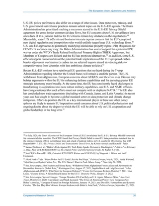 The European Union: Questions and Answers
Congressional Research Service 20
U.S.-EU policy preferences also differ on a range of other issues. Data protection, privacy, and
U.S. government surveillance practices remain salient topics on the U.S.-EU agenda. The Biden
Administration has prioritized reaching a successor accord to the U.S.-EU Privacy Shield
agreement for cross-border commercial data flows, but EU concerns about U.S. surveillance laws
and a lack of U.S. judicial redress for EU citizens remain key obstacles in the negotiations.48
Meanwhile, some U.S. officials and business interests express concern that the EU’s proposed
new digital regulation and competition rules would unfairly target large U.S. technology firms.49
U.S. and EU approaches to potentially modifying intellectual property rights (IPR) obligations for
COVID-19 vaccines may vary; the Biden Administration has voiced support for a potential IPR
waiver under the WTO’s Trade Related Intellectual Property Rights (TRIPS) Agreement, but
Members of Congress are divided and the EU has proposed alternatives.50
In addition, some U.S.
officials appear concerned about the potential trade implications of the EU’s proposed carbon
border adjustment mechanism (a carbon tax on selected imports aimed at reducing risks to
competitiveness from countries with less ambitious climate policies).51
Recent U.S.-EU tensions have reinforced EU questions that surfaced during the Trump
Administration regarding whether the United States will remain a credible partner. The U.S.
withdrawal from Afghanistan, European concerns about AUKUS, and the crisis over Ukraine may
bolster arguments within the EU for enhancing defense capabilities and for pursuing greater EU
strategic autonomy more broadly. At the same time, the EU has consistently faced challenges in
transforming its aspirations into more robust military capabilities, and U.S. and NATO officials
have long cautioned that such efforts must not compete with or duplicate NATO.52
The EU also
has concluded new trade agreements (including with Canada, Japan, and Latin America) in recent
years and has sought to become a global standard setter on data protection and climate change
mitigation. Efforts to position the EU as a key international player in these and other policy
spheres are likely to remain EU imperatives amid concerns about U.S. political polarization and
ongoing doubts about the degree to which the EU will be able to rely on U.S. cooperation and
global leadership in the long term.53
48
In July 2020, the Court of Justice of the European Union (CJEU) invalidated the U.S.-EU Privacy Shield Framework
for commercial data transfers. The CJEU found that Privacy Shield failed to meet EU data protection standards due to
the extensive nature of U.S. surveillance laws and a lack of judicial redress in U.S. courts for EU citizens. See CRS
Report R46917, U.S.-EU Privacy Shield and Transatlantic Data Flows, by Kristin Archick and Rachel F. Fefer.
49
Samuel Stolton et al., “Biden’s Push Against EU Tech Rules Sparks Division in Washington,” Politico Pro, February
3, 2022. Also see CRS Report R46732, EU Digital Policy and International Trade, by Rachel F. Fefer.
50
See CRS In Focus IF11858, Potential WTO TRIPS Waiver and COVID-19, by Shayerah I. Akhtar and Ian F.
Fergusson.
51
Jakob Hanke Vela, “Biden Makes the EU Look Like the Bad Guys,” Politico Europe, May 6, 2021; Justin Worland,
“John Kerry on Border Carbon Tax: The U.S. Doesn’t Want to Push Others Away,” Time, July 26, 2021.
52
See, for example, John Hudson and Missy Ryan, “Withdrawal from Afghanistan Forces Allies and Adversaries to
Reconsider America’s Global Role,” Washington Post, August 17, 2021; Sophia Besch and Luigi Scazzieri, “After
Afghanistan and AUKUS: What Next for European Defence?,” Centre for European Reform, October 7, 2021; Lisa
Louis, “Ukraine Crisis: A Geopolitical Chance for the EU?,” Deutsche Welle, January 13, 2022.
53
See, for example, Steven Erlanger, “Europe Wonders If It Can Rely on U.S. Again, Whoever Wins,” New York
Times, October 22, 2020; Ivan Krastev and Mark Leonard, “The Crisis of American Power: How Europeans See
Biden’s America,” European Council on Foreign Relations, January 19, 2021; and David M. Herszenhorn and Laurens
Cerulus, “The Joe They Don’t Know: Europe Reckons with Biden’s Asia Push,” Politico Europe, September 25, 2021.
 