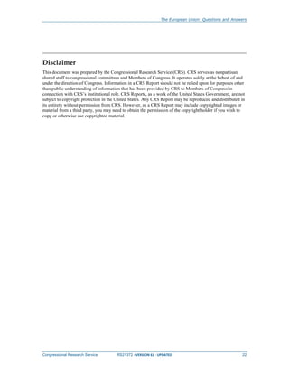 The European Union: Questions and Answers
Congressional Research Service RS21372 · VERSION 61 · UPDATED 22
Disclaimer
This document was prepared by the Congressional Research Service (CRS). CRS serves as nonpartisan
shared staff to congressional committees and Members of Congress. It operates solely at the behest of and
under the direction of Congress. Information in a CRS Report should not be relied upon for purposes other
than public understanding of information that has been provided by CRS to Members of Congress in
connection with CRS’s institutional role. CRS Reports, as a work of the United States Government, are not
subject to copyright protection in the United States. Any CRS Report may be reproduced and distributed in
its entirety without permission from CRS. However, as a CRS Report may include copyrighted images or
material from a third party, you may need to obtain the permission of the copyright holder if you wish to
copy or otherwise use copyrighted material.
 