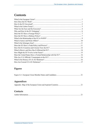 The European Union: Questions and Answers
Congressional Research Service
Contents
What Is the European Union?.......................................................................................................... 1
How Does the EU Work? ................................................................................................................ 1
How Is the EU Governed?............................................................................................................... 2
What Is the Lisbon Treaty?.............................................................................................................. 3
What Are the Euro and the Eurozone? ............................................................................................ 4
Why and How Is the EU Enlarging? ............................................................................................... 6
Does the EU Have a Foreign Policy?.............................................................................................. 7
Does the EU Have a Defense Policy? ............................................................................................. 7
What Is the Relationship of the EU to NATO? ............................................................................... 9
What Is Justice and Home Affairs? ............................................................................................... 10
What Is the Schengen Area?...........................................................................................................11
Does the EU Have a Trade Policy and Process? ............................................................................11
How Do EU Countries and Citizens View the EU? ...................................................................... 12
What Is Brexit, and How Has It Affected the EU?........................................................................ 14
How Might the EU Evolve in the Future?..................................................................................... 15
Does the United States Have a Formal Relationship with the EU?............................................... 16
Who Are U.S. Officials’ Counterparts in the EU?......................................................................... 16
What Is the History of U.S.-EU Relations?................................................................................... 16
How Are Current U.S.-EU Relations?........................................................................................... 17
Figures
Figure A-1. European Union Member States and Candidates....................................................... 21
Appendixes
Appendix. Map of the European Union and Aspirant Countries................................................... 21
Contacts
Author Information........................................................................................................................ 21
 