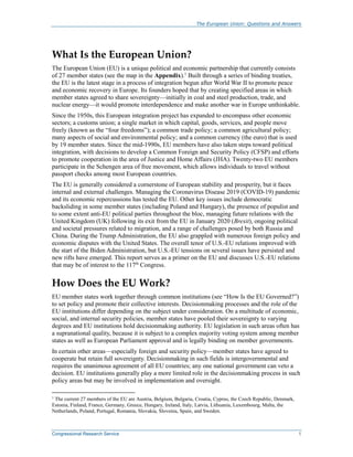 The European Union: Questions and Answers
Congressional Research Service 1
What Is the European Union?
The European Union (EU) is a unique political and economic partnership that currently consists
of 27 member states (see the map in the Appendix).1
Built through a series of binding treaties,
the EU is the latest stage in a process of integration begun after World War II to promote peace
and economic recovery in Europe. Its founders hoped that by creating specified areas in which
member states agreed to share sovereignty—initially in coal and steel production, trade, and
nuclear energy—it would promote interdependence and make another war in Europe unthinkable.
Since the 1950s, this European integration project has expanded to encompass other economic
sectors; a customs union; a single market in which capital, goods, services, and people move
freely (known as the “four freedoms”); a common trade policy; a common agricultural policy;
many aspects of social and environmental policy; and a common currency (the euro) that is used
by 19 member states. Since the mid-1990s, EU members have also taken steps toward political
integration, with decisions to develop a Common Foreign and Security Policy (CFSP) and efforts
to promote cooperation in the area of Justice and Home Affairs (JHA). Twenty-two EU members
participate in the Schengen area of free movement, which allows individuals to travel without
passport checks among most European countries.
The EU is generally considered a cornerstone of European stability and prosperity, but it faces
internal and external challenges. Managing the Coronavirus Disease 2019 (COVID-19) pandemic
and its economic repercussions has tested the EU. Other key issues include democratic
backsliding in some member states (including Poland and Hungary), the presence of populist and
to some extent anti-EU political parties throughout the bloc, managing future relations with the
United Kingdom (UK) following its exit from the EU in January 2020 (Brexit), ongoing political
and societal pressures related to migration, and a range of challenges posed by both Russia and
China. During the Trump Administration, the EU also grappled with numerous foreign policy and
economic disputes with the United States. The overall tenor of U.S.-EU relations improved with
the start of the Biden Administration, but U.S.-EU tensions on several issues have persisted and
new rifts have emerged. This report serves as a primer on the EU and discusses U.S.-EU relations
that may be of interest to the 117th
Congress.
How Does the EU Work?
EU member states work together through common institutions (see “How Is the EU Governed?”)
to set policy and promote their collective interests. Decisionmaking processes and the role of the
EU institutions differ depending on the subject under consideration. On a multitude of economic,
social, and internal security policies, member states have pooled their sovereignty to varying
degrees and EU institutions hold decisionmaking authority. EU legislation in such areas often has
a supranational quality, because it is subject to a complex majority voting system among member
states as well as European Parliament approval and is legally binding on member governments.
In certain other areas—especially foreign and security policy—member states have agreed to
cooperate but retain full sovereignty. Decisionmaking in such fields is intergovernmental and
requires the unanimous agreement of all EU countries; any one national government can veto a
decision. EU institutions generally play a more limited role in the decisionmaking process in such
policy areas but may be involved in implementation and oversight.
1 The current 27 members of the EU are Austria, Belgium, Bulgaria, Croatia, Cyprus, the Czech Republic, Denmark,
Estonia, Finland, France, Germany, Greece, Hungary, Ireland, Italy, Latvia, Lithuania, Luxembourg, Malta, the
Netherlands, Poland, Portugal, Romania, Slovakia, Slovenia, Spain, and Sweden.
 
