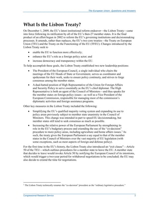 The European Union: Questions and Answers
Congressional Research Service 3
What Is the Lisbon Treaty?
On December 1, 2009, the EU’s latest institutional reform endeavor—the Lisbon Treaty—came
into force following its ratification by all of the EU’s then-27 member states. It is the final
product of an effort begun in 2002 to reform the EU’s governing institutions and decisionmaking
processes. It amends, rather than replaces, the EU’s two core treaties—the Treaty on European
Union (TEU) and the Treaty on the Functioning of the EU (TFEU). Changes introduced by the
Lisbon Treaty seek to
 enable the EU to function more effectively;
 enhance the EU’s role as a foreign policy actor; and
 increase democracy and transparency within the EU.
To help accomplish these goals, the Lisbon Treaty established two new leadership positions:
 The President of the European Council, a single individual who chairs the
meetings of the EU Heads of State or Government, serves as coordinator and
spokesman for their work, seeks to ensure policy continuity, and strives to forge
consensus among the member states.
 A dual-hatted position of High Representative of the Union for Foreign Affairs
and Security Policy to serve essentially as the EU’s chief diplomat. The High
Representative is both an agent of the Council of Ministers—and thus speaks for
the member states on foreign policy issues—as well as a Vice President of the
European Commission, responsible for managing most of the commission’s
diplomatic activities and foreign assistance programs.
Other key measures in the Lisbon Treaty included the following:
 Simplifying the EU’s qualified majority voting system and expanding its use to
policy areas previously subject to member state unanimity in the Council of
Ministers. This change was intended in part to speed EU decisionmaking, but
member states still tend to seek consensus as much as possible.
 Increasing the relative power of the European Parliament by strengthening its
role in the EU’s budgetary process and extending the use of the “co-decision”
procedure to more policy areas, including agriculture and home affairs issues.3
As
such, the treaty gives the European Parliament a say equal to that of the member
states in the Council of Ministers over the vast majority of EU legislation (with
some exceptions, such as most aspects of foreign and defense policy).
For the first time in the EU’s history, the Lisbon Treaty also introduced an “exit clause”—Article
50 of the TEU—which outlines procedures for a member state to leave the EU. A member state
that decides to leave would invoke Article 50 by notifying the European Council of its intentions,
which would trigger a two-year period for withdrawal negotiations to be concluded; the EU may
also decide to extend the time for negotiations.
3
The Lisbon Treaty technically renames the “co-decision” procedure as the “ordinary legislative procedure.”
 