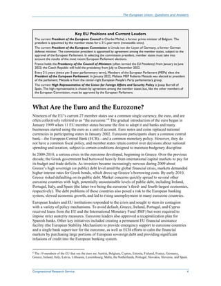 The European Union: Questions and Answers
Congressional Research Service 4
Key EU Positions and Current Leaders
The current President of the European Council is Charles Michel, a former prime minister of Belgium. The
president is appointed by the member states for a 2½-year term (renewable once).
The current President of the European Commission is Ursula von der Leyen of Germany, a former German
defense minister. The commission president is appointed by agreement among the member states, subject to the
approval of the European Parliament. In selecting the commission president, member states must take into
account the results of the most recent European Parliament elections.
France holds the Presidency of the Council of Ministers (often termed the EU Presidency) from January to June
2022; the Czech Republic will hold the presidency from July to December 2022.
Every 2½ years (twice per 5-year parliamentary term), Members of the European Parliament (MEPs) elect the
President of the European Parliament. In January 2022, Maltese MEP Roberta Metsola was elected as president
of the parliament; Metsola is from the center-right European People’s Party parliamentary group.
The current High Representative of the Union for Foreign Affairs and Security Policy is Josep Borrell of
Spain. The high representative is chosen by agreement among the member states but, like the other members of
the European Commission, must be approved by the European Parliament.
What Are the Euro and the Eurozone?
Nineteen of the EU’s current 27 member states use a common single currency, the euro, and are
often collectively referred to as “the eurozone.”4
The gradual introduction of the euro began in
January 1999 when 11 EU member states became the first to adopt it and banks and many
businesses started using the euro as a unit of account. Euro notes and coins replaced national
currencies in participating states in January 2002. Eurozone participants share a common central
bank—the European Central Bank (ECB)—and a common monetary policy. However, they do
not have a common fiscal policy, and member states retain control over decisions about national
spending and taxation, subject to certain conditions designed to maintain budgetary discipline.
In 2009-2010, a serious crisis in the eurozone developed, beginning in Greece. Over the previous
decade, the Greek government had borrowed heavily from international capital markets to pay for
its budget and trade deficits. As investors became increasingly nervous during 2009 about
Greece’s high sovereign (or public) debt level amid the global financial crisis, markets demanded
higher interest rates for Greek bonds, which drove up Greece’s borrowing costs. By early 2010,
Greece risked defaulting on its public debt. Market concerns quickly spread to several other
eurozone countries with high, potentially unsustainable levels of public debt, including Ireland,
Portugal, Italy, and Spain (the latter two being the eurozone’s third- and fourth-largest economies,
respectively). The debt problems of these countries also posed a risk to the European banking
system, slowed economic growth, and led to rising unemployment in many eurozone countries.
European leaders and EU institutions responded to the crisis and sought to stem its contagion
with a variety of policy mechanisms. To avoid default, Greece, Ireland, Portugal, and Cyprus
received loans from the EU and the International Monetary Fund (IMF) but were required to
impose strict austerity measures. Eurozone leaders also approved a recapitalization plan for
Spanish banks. Other key initiatives included creating a permanent EU financial assistance
facility (the European Stability Mechanism) to provide emergency support to eurozone countries
and a single bank supervisor for the eurozone, as well as ECB efforts to calm the financial
markets by purchasing large portions of European sovereign debt and providing significant
infusions of credit into the European banking system.
4
The 19 members of the EU that use the euro are Austria, Belgium, Cyprus, Estonia, Finland, France, Germany,
Greece, Ireland, Italy, Latvia, Lithuania, Luxembourg, Malta, the Netherlands, Portugal, Slovakia, Slovenia, and Spain.
 