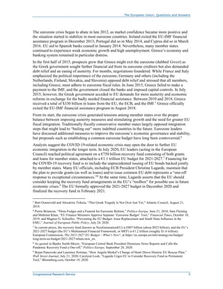 The European Union: Questions and Answers
Congressional Research Service 5
The eurozone crisis began to abate in late 2012, as market confidence became more positive and
the situation started to stabilize in most eurozone countries. Ireland exited the EU-IMF financial
assistance program in December 2013; Portugal did so in May 2014, and Cyprus did so in March
2016. EU aid to Spanish banks ceased in January 2014. Nevertheless, many member states
continued to experience weak economic growth and high unemployment. Greece’s economy and
banking system remained in particular distress.
In the first half of 2015, prospects grew that Greece might exit the eurozone (dubbed Grexit) as
the Greek government sought further financial aid from its eurozone creditors but also demanded
debt relief and an easing of austerity. For months, negotiations foundered. While France and Italy
emphasized the political importance of the eurozone, Germany and others (including the
Netherlands, Finland, Slovakia, and Slovenia) opposed debt relief and stressed that all members,
including Greece, must adhere to eurozone fiscal rules. In June 2015, Greece failed to make a
payment to the IMF, and the government closed the banks and imposed capital controls. In July
2015, however, the Greek government acceded to EU demands for more austerity and economic
reforms in exchange for the badly needed financial assistance. Between 2010 and 2018, Greece
received a total of $330 billion in loans from the EU, the ECB, and the IMF.5
Greece officially
exited the EU-IMF financial assistance program in August 2018.
From its start, the eurozone crisis generated tensions among member states over the proper
balance between imposing austerity measures and stimulating growth and the need for greater EU
fiscal integration. Traditionally fiscally conservative member states largely opposed integration
steps that might lead to “bailing out” more indebted countries in the future. Eurozone leaders
have discussed additional measures to improve the eurozone’s economic governance and stability,
but proposals such as establishing a common eurozone budget have long been controversial.6
Analysts suggest the COVID-19-related economic crisis may open the door to further EU
economic integration in the longer term. In July 2020, EU leaders (acting in the European
Council) reached political agreement on a €750 billion recovery fund consisting of both grants
and loans for member states, attached to a €1.1 trillion EU budget for 2021-2027.7
Financing for
the COVID-19 recovery fund is to include the unprecedented issuing of EU bonds backed jointly
by member states. Many EU officials, including ECB President Christine Lagarde, maintain that
the plan to provide grants (as well as loans) and to issue common EU debt represents a “one-off
response to exceptional circumstances.”8
At the same time, Lagarde asserts that the EU should
consider keeping the recovery fund arrangements in the EU’s “toolbox” for possible use in future
economic crises.9
The EU formally approved the 2021-2027 budget in December 2020 and
finalized the recovery fund in February 2021.
5
Bart Oosterveld and Alexatrini Tsiknia, “This Greek Tragedy Is Not Over Just Yet,” Atlantic Council, August 21,
2018.
6
Pierre Briancon, “Three Fudges and a Funeral for Eurozone Reform,” Politico Europe, June 21, 2018; Sam Fleming
and Mehreen Khan, “EU Finance Ministers Approve Separate ‘Eurozone Budget’ Tool,” Financial Times, October 10,
2019; and Magnus G. Schoeller, “Preventing the EU Budget: Issue Replacement and Small State Influence in the
EMU,” Journal of European Public Policy, July 24, 2020.
7
In current prices, the recovery fund (known as NextGenerationEU) is €807 billion (about $923 billion), and the EU’s
2021-2027 budget (the EU’s Multiannual Financial Framework, or MFF) is €1.2 trillion (roughly $1.4 trillion).
European Commission, The 2021-2027 EU Budget – What’s New?, at https://ec.europa.eu/info/strategy/eu-budget/
long-term-eu-budget/2021-2027/whats-new_en.
8
As quoted in Bjarke Smith-Meyer, “European Central Bank President Dismisses News Reports and Calls the
Pandemic Recovery Fund a One-off,” Politico Europe, September 28, 2020.
9 Bojan Pancevski and Laurence Norman, “How Angela Merkel’s Change of Heart Drove Historic EU Rescue Plan,”
Wall Street Journal, July 21, 2020; Carolynn Look, “Lagarde Urges EU to Consider Recovery Fund as Permanent
Tool,” Bloomberg.com, October 19, 2020.
 