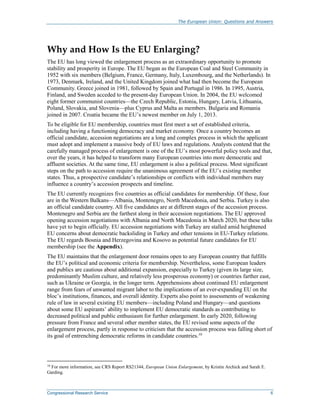 The European Union: Questions and Answers
Congressional Research Service 6
Why and How Is the EU Enlarging?
The EU has long viewed the enlargement process as an extraordinary opportunity to promote
stability and prosperity in Europe. The EU began as the European Coal and Steel Community in
1952 with six members (Belgium, France, Germany, Italy, Luxembourg, and the Netherlands). In
1973, Denmark, Ireland, and the United Kingdom joined what had then become the European
Community. Greece joined in 1981, followed by Spain and Portugal in 1986. In 1995, Austria,
Finland, and Sweden acceded to the present-day European Union. In 2004, the EU welcomed
eight former communist countries—the Czech Republic, Estonia, Hungary, Latvia, Lithuania,
Poland, Slovakia, and Slovenia—plus Cyprus and Malta as members. Bulgaria and Romania
joined in 2007. Croatia became the EU’s newest member on July 1, 2013.
To be eligible for EU membership, countries must first meet a set of established criteria,
including having a functioning democracy and market economy. Once a country becomes an
official candidate, accession negotiations are a long and complex process in which the applicant
must adopt and implement a massive body of EU laws and regulations. Analysts contend that the
carefully managed process of enlargement is one of the EU’s most powerful policy tools and that,
over the years, it has helped to transform many European countries into more democratic and
affluent societies. At the same time, EU enlargement is also a political process. Most significant
steps on the path to accession require the unanimous agreement of the EU’s existing member
states. Thus, a prospective candidate’s relationships or conflicts with individual members may
influence a country’s accession prospects and timeline.
The EU currently recognizes five countries as official candidates for membership. Of these, four
are in the Western Balkans—Albania, Montenegro, North Macedonia, and Serbia. Turkey is also
an official candidate country. All five candidates are at different stages of the accession process.
Montenegro and Serbia are the farthest along in their accession negotiations. The EU approved
opening accession negotiations with Albania and North Macedonia in March 2020, but these talks
have yet to begin officially. EU accession negotiations with Turkey are stalled amid heightened
EU concerns about democratic backsliding in Turkey and other tensions in EU-Turkey relations.
The EU regards Bosnia and Herzegovina and Kosovo as potential future candidates for EU
membership (see the Appendix).
The EU maintains that the enlargement door remains open to any European country that fulfills
the EU’s political and economic criteria for membership. Nevertheless, some European leaders
and publics are cautious about additional expansion, especially to Turkey (given its large size,
predominantly Muslim culture, and relatively less prosperous economy) or countries farther east,
such as Ukraine or Georgia, in the longer term. Apprehensions about continued EU enlargement
range from fears of unwanted migrant labor to the implications of an ever-expanding EU on the
bloc’s institutions, finances, and overall identity. Experts also point to assessments of weakening
rule of law in several existing EU members—including Poland and Hungary—and questions
about some EU aspirants’ ability to implement EU democratic standards as contributing to
decreased political and public enthusiasm for further enlargement. In early 2020, following
pressure from France and several other member states, the EU revised some aspects of the
enlargement process, partly in response to criticism that the accession process was falling short of
its goal of entrenching democratic reforms in candidate countries.10
10
For more information, see CRS Report RS21344, European Union Enlargement, by Kristin Archick and Sarah E.
Garding.
 