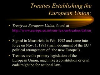 Treaties Establishing the European Union: Treaty on European Union , found at  http://www.europa.eu.int/eur-lex/en/treaties/dat/eu_cons_treaty_en.pdf  . Signed in Maastricht in Feb. 1992 and came into force on Nov. 1, 1993 (main document of the EU / political arrangement of “the new Europe”). Treaties are the primary legislation of the European Union, much like a constitution or civil code might be for national law. 