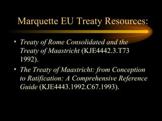Marquette EU Treaty Resources: Treaty of Rome Consolidated and the Treaty of Maastricht  (KJE4442.3.T73 1992). The Treaty of Maastricht: from Conception to Ratification: A Comprehensive Reference Guide  (KJE4443.1992.C67.1993). 
