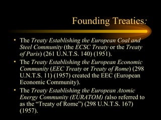 Founding Treaties : The  Treaty Establishing the European Coal and Steel Community  (the  ECSC Treaty  or the  Treaty of Paris ) (261 U.N.T.S. 140) (1951). The  Treaty Establishing the European Economic Community  ( EEC Treaty  or  Treaty of Rome ) (298 U.N.T.S. 11) (1957) created the EEC (European Economic Community). The  Treaty Establishing the European Atomic Energy Community (EURATOM) ( also referred to as the “Treaty of Rome”) (298 U.N.T.S. 167)(1957). 