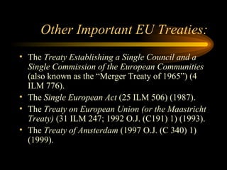 Other Important EU Treaties: The  Treaty Establishing a Single Council and a Single Commission of the European Communities  (also known as the “Merger Treaty of 1965”) (4 ILM 776). The  Single European Act  (25 ILM 506) (1987). The  Treaty on European Union (or the Maastricht Treaty)  (31 ILM 247; 1992 O.J. (C191) 1) (1993). The  Treaty of Amsterdam  (1997 O.J. (C 340) 1) (1999). 