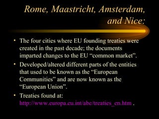 Rome, Maastricht, Amsterdam, and Nice: The four cities where EU founding treaties were created in the past decade; the documents imparted changes to the EU “common market”. Developed/altered different parts of the entities that used to be known as the “European Communities” and are now known as the “European Union”. Treaties found at:  http://www.europa.eu.int/abc/treaties_en.htm  . 