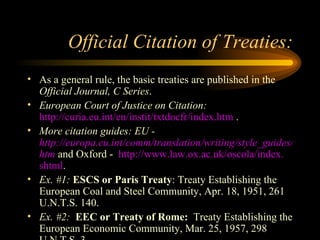 Official Citation of Treaties: As a general rule, the basic treaties are published in the  Official Journal, C Series .  European Court of Justice on Citation:   http://curia.eu.int/en/instit/txtdocfr/index.htm  . More citation guides: EU -  http://europa.eu.int/comm/translation/writing/style_guides/english/frame_index_en. htm  and Oxford -  http://www.law.ox.ac.uk/oscola/index. shtml . Ex. #1:   ESCS or Paris Treaty : Treaty Establishing the European Coal and Steel Community, Apr. 18, 1951, 261 U.N.T.S. 140. Ex. #2:  EEC or Treaty of Rome:   Treaty Establishing the European Economic Community, Mar. 25, 1957, 298 U.N.T.S. 3. 